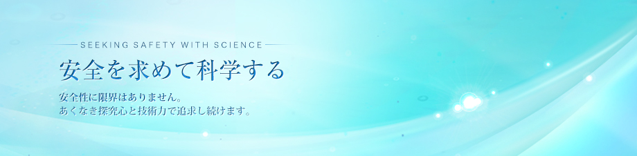 SEEKING SAFETY WITH SCIENCE　安全を求めて科学する　安全性に限界はありません。あくなき探究心と技術力で追求し続けます。